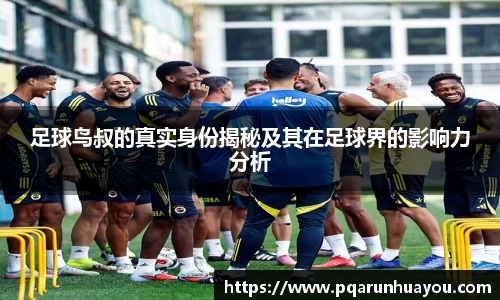 足球鸟叔的真实身份揭秘及其在足球界的影响力分析